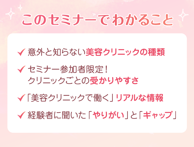 このセミナーでわかること ・意外と知らない美容クリニックの種類　・セミナー参加者限定！クリニックごとの受かりやすさ　・「美容クリニックで働く」リアルな情報　・経験者に聞いた「やりがい」と「ギャップ」