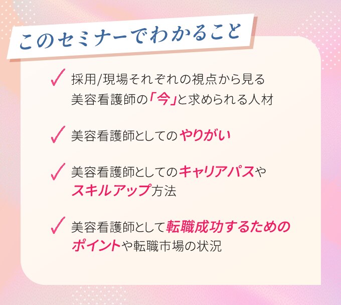 このセミナーでわかること　・採用/現場それぞれの視点から見る美容看護師の「今」と求められる人材　・美容看護師としてのやりがい　・キャリアパスやスキルアップ方法　・転職成功するためのポイントや転職市場の状況