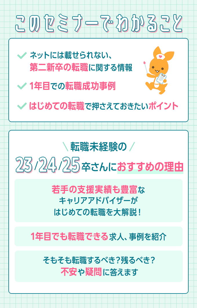 このセミナーでわかること ・ネットには載せられない、第二新卒の転職に関する情報　・1年目での転職成功事例　・はじめての転職で押さえておきたいポイント　転職未経験の23/24/25卒さんにおすすめの理由　・若手の支援実績も豊富なキャリアアドバイザーがはじめての転職を大解説　・1年目でも転職できる求人、事例を紹介　・そもそも転職すべき？残るべき？不安や疑問に答えます
