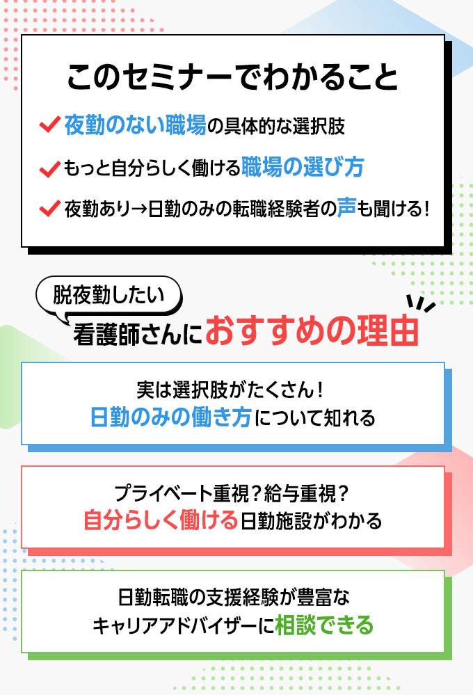 このセミナーでわかること ・夜勤のない職場の具体的な選択肢　・もっと自分らしく働ける職場の選び方　・夜勤あり→日勤のみの転職経験者の声も聞ける！　脱夜勤したい看護師さんにおすすめの理由　・実は選択肢がたくさん！日勤のみの働き方について知れる　・プライベート重視？給与重視？自分らしく働ける日勤施設がわかる　・日勤転職の支援経験が豊富なキャリアアドバイザーに相談できる