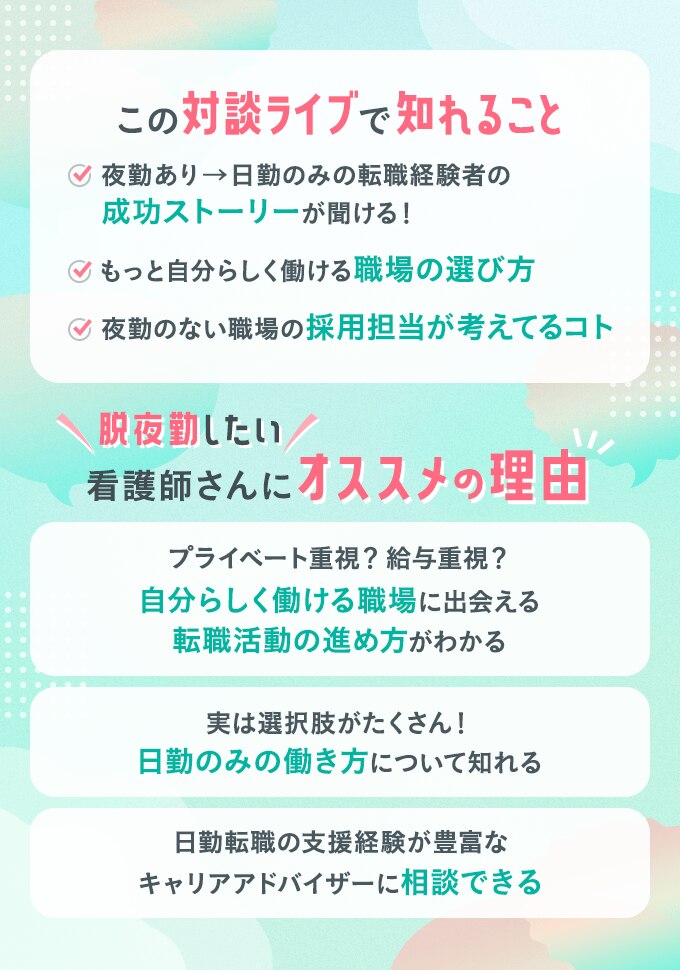 この対談ライブで知れること ・夜勤あり→日勤のみの転職経験者の成功ストーリーが聞ける！　・もっと自分らしく働ける職場の選び方　・夜勤のない職場の採用担当が考えているコト　脱夜勤したい看護師さんにオススメの理由　・プライベート重視？給与重視？自分らしく働ける職場に出会える転職活動の進め方がわかる　・実は選択肢がたくさん！日勤のみの働き方について知れる　・日勤転職の支援経験が豊富なキャリアアドバイザーに相談できる